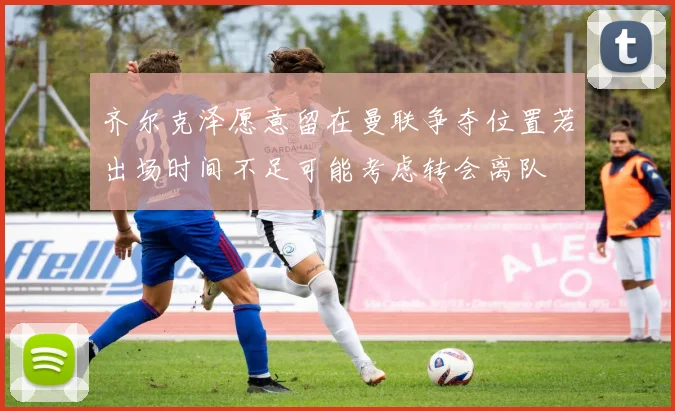 齐尔克泽愿意留在曼联争夺位置若出场时间不足可能考虑转会离队