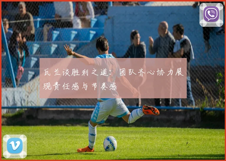 瓦兰谈胜利之道：团队齐心协力展现责任感与节奏感