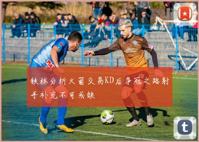 铁林分析火箭交易KD后争冠之路射手补充不可或缺