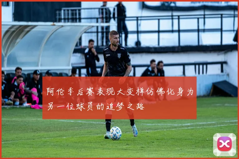 阿伦季后赛表现大变样仿佛化身为另一位球员的追梦之路
