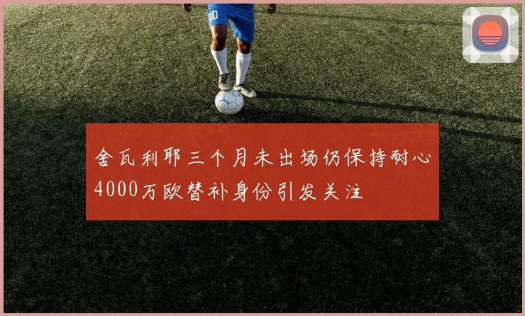 舍瓦利耶三个月未出场仍保持耐心4000万欧替补身份引发关注