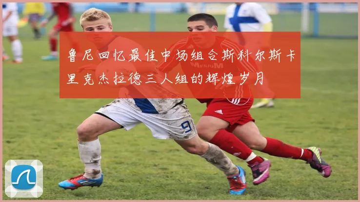 鲁尼回忆最佳中场组合斯科尔斯卡里克杰拉德三人组的辉煌岁月