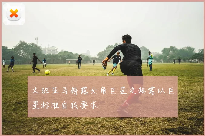 文班亚马崭露头角巨星之路需以巨星标准自我要求