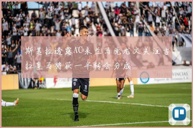 斯基拉透露AC米兰马竞尤文关注吉拉皇马将获一半转会分成
