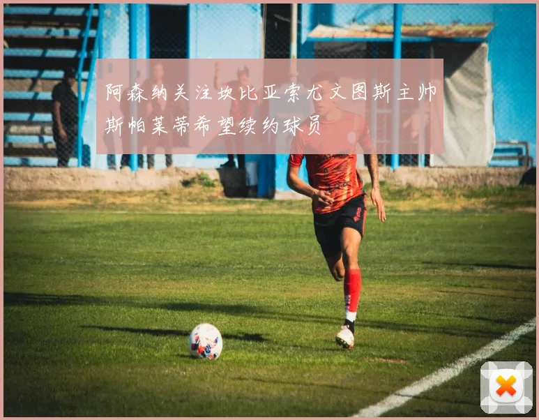 阿森纳关注坎比亚索尤文图斯主帅斯帕莱蒂希望续约球员