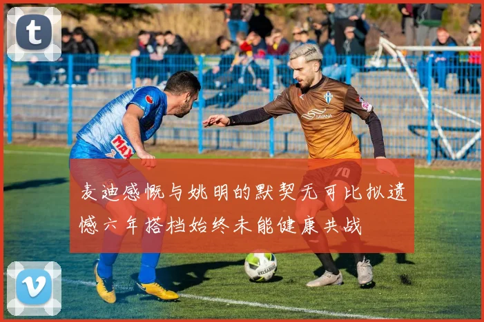 麦迪感慨与姚明的默契无可比拟遗憾六年搭档始终未能健康共战