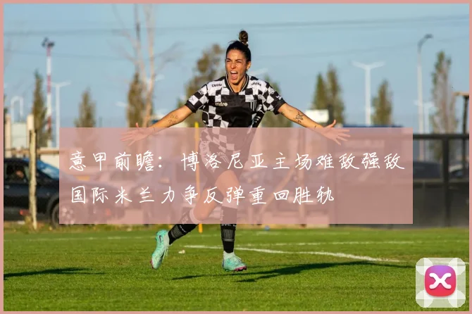 意甲前瞻：博洛尼亚主场难敌强敌国际米兰力争反弹重回胜轨