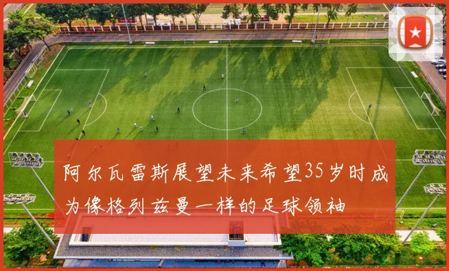 阿尔瓦雷斯展望未来希望35岁时成为像格列兹曼一样的足球领袖