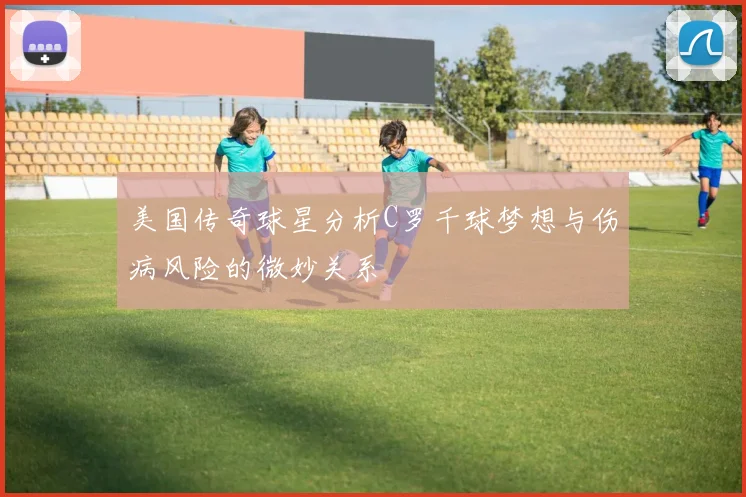 美国传奇球星分析C罗千球梦想与伤病风险的微妙关系