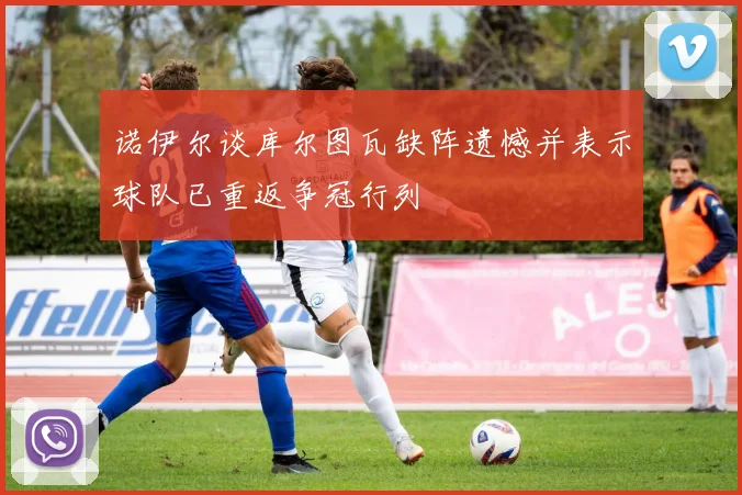 诺伊尔谈库尔图瓦缺阵遗憾并表示球队已重返争冠行列