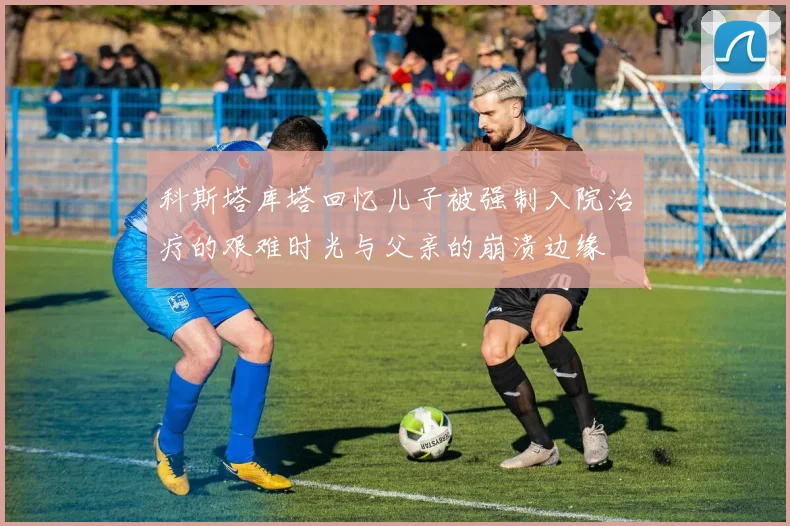 科斯塔库塔回忆儿子被强制入院治疗的艰难时光与父亲的崩溃边缘